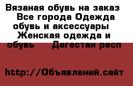 Вязаная обувь на заказ  - Все города Одежда, обувь и аксессуары » Женская одежда и обувь   . Дагестан респ.